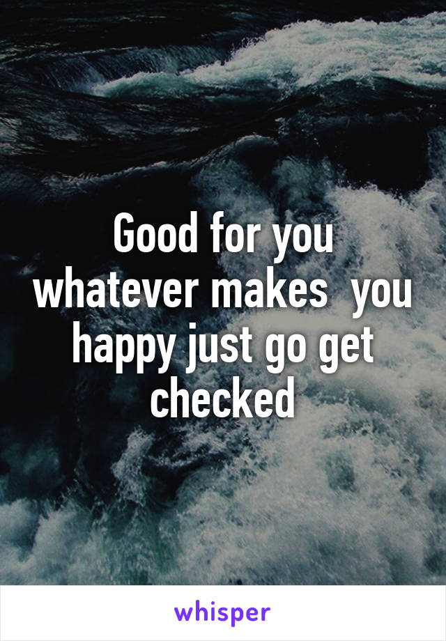 Good for you whatever makes  you happy just go get checked