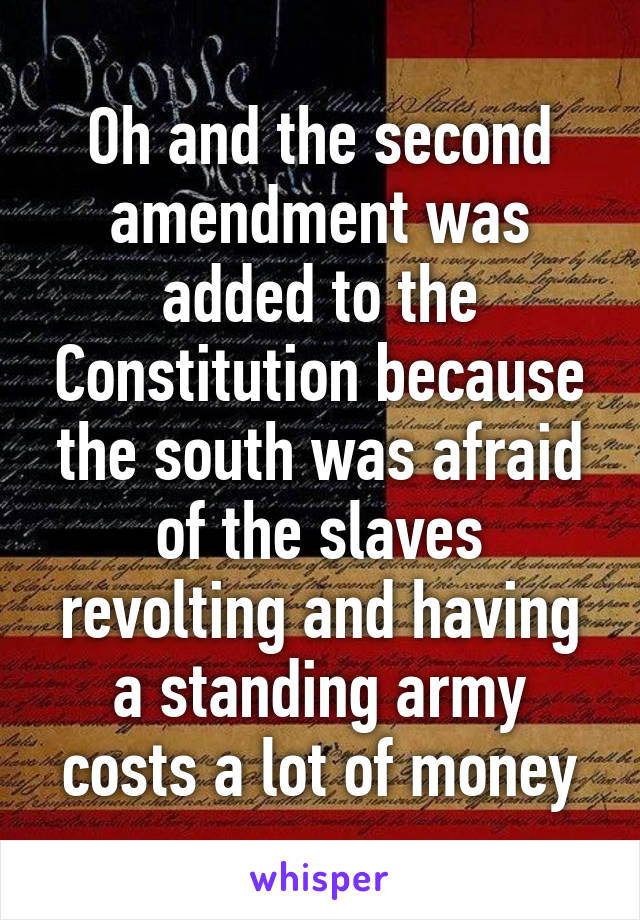 Oh and the second amendment was added to the Constitution because the south was afraid of the slaves revolting and having a standing army costs a lot of money