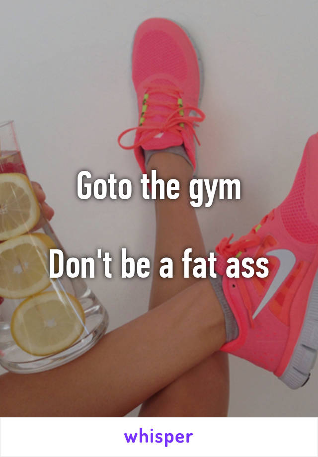 Goto the gym

Don't be a fat ass