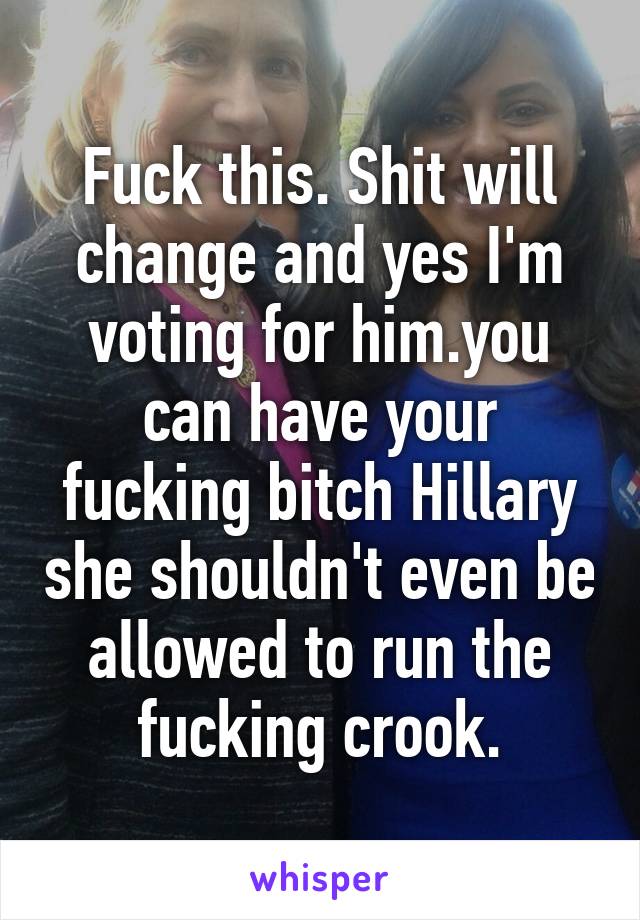 Fuck this. Shit will change and yes I'm voting for him.you can have your fucking bitch Hillary she shouldn't even be allowed to run the fucking crook.