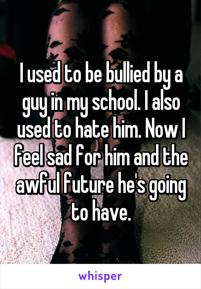 I used to be bullied by a guy in my school. I also used to hate him. Now I feel sad for him and the awful future he's going to have.