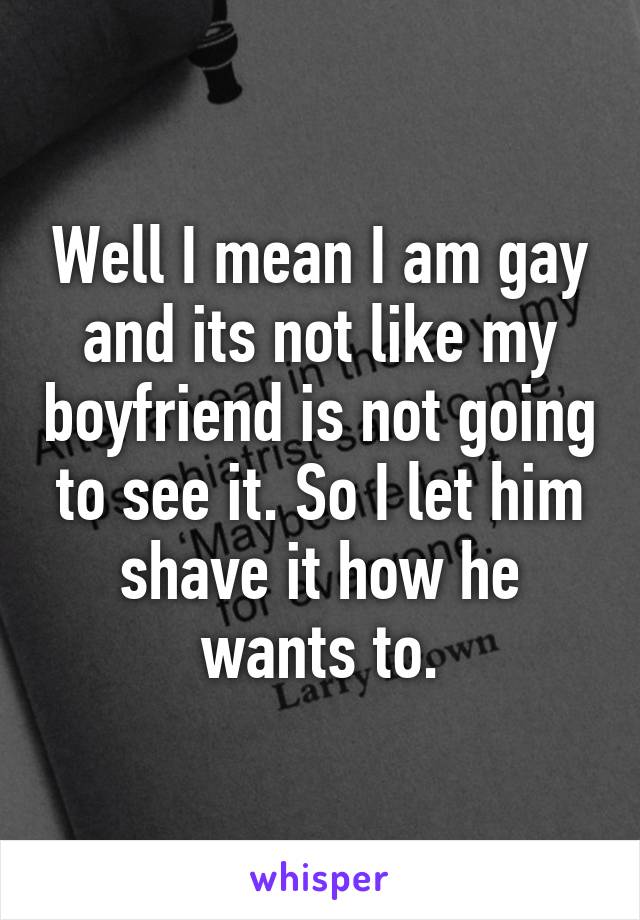 Well I mean I am gay and its not like my boyfriend is not going to see it. So I let him shave it how he wants to.