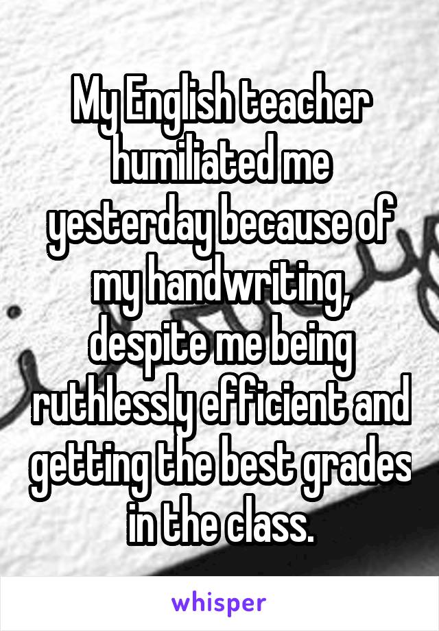 My English teacher humiliated me yesterday because of my handwriting, despite me being ruthlessly efficient and getting the best grades in the class.