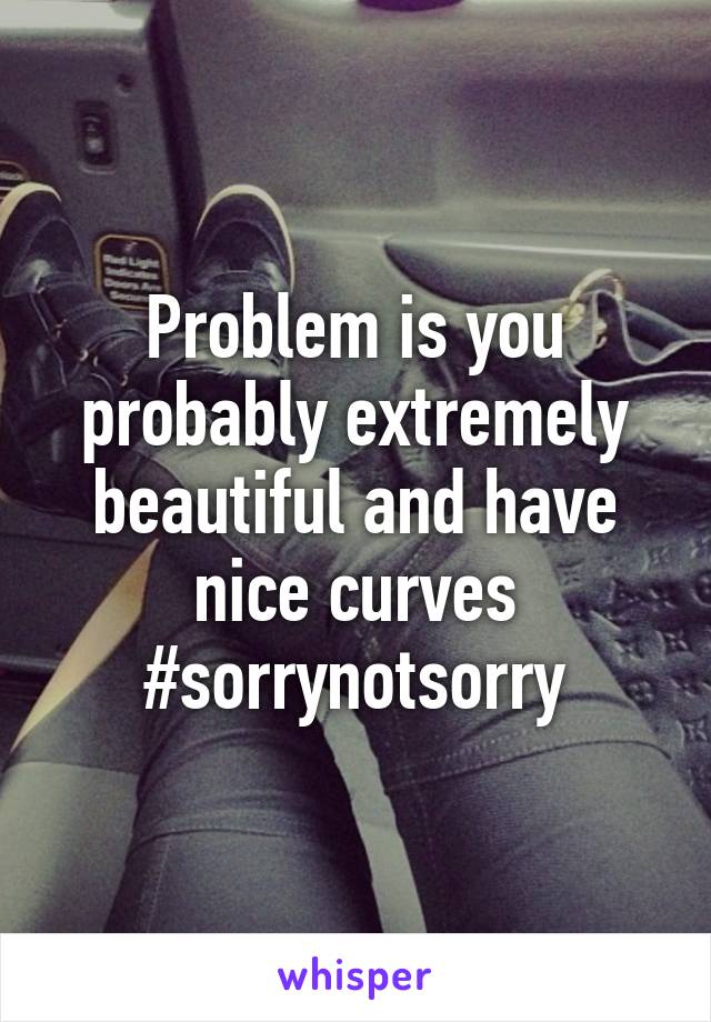 Problem is you probably extremely beautiful and have nice curves #sorrynotsorry