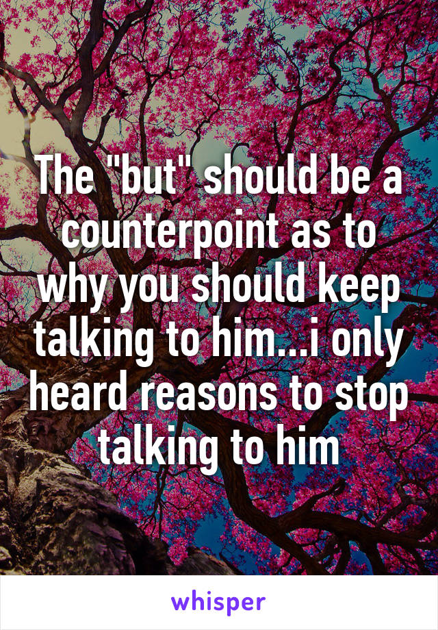 The "but" should be a counterpoint as to why you should keep talking to him...i only heard reasons to stop talking to him