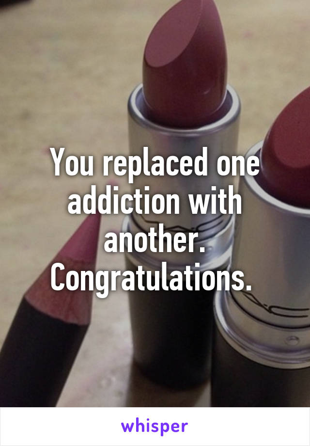 You replaced one addiction with another. Congratulations. 