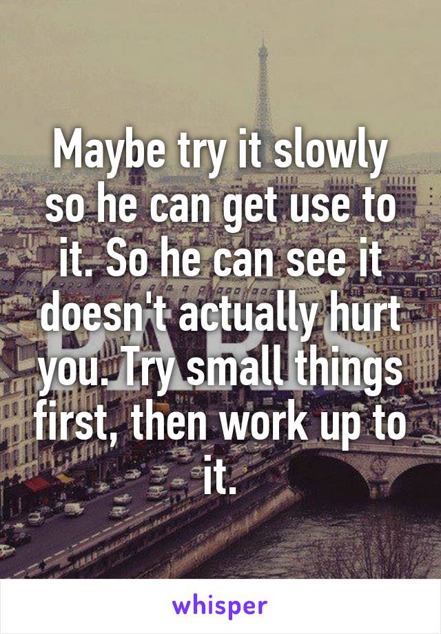 Maybe try it slowly so he can get use to it. So he can see it doesn't actually hurt you. Try small things first, then work up to it.