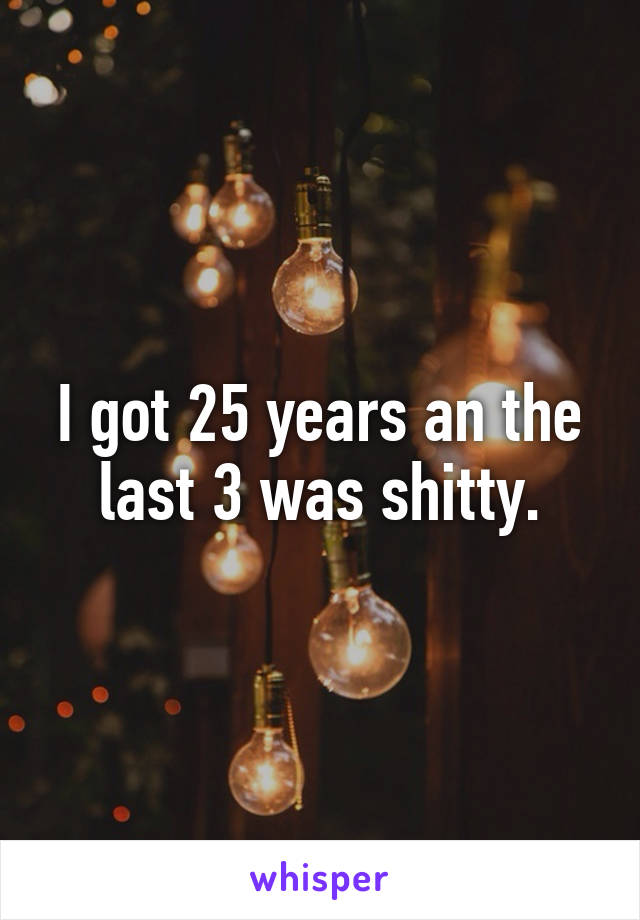 I got 25 years an the last 3 was shitty.