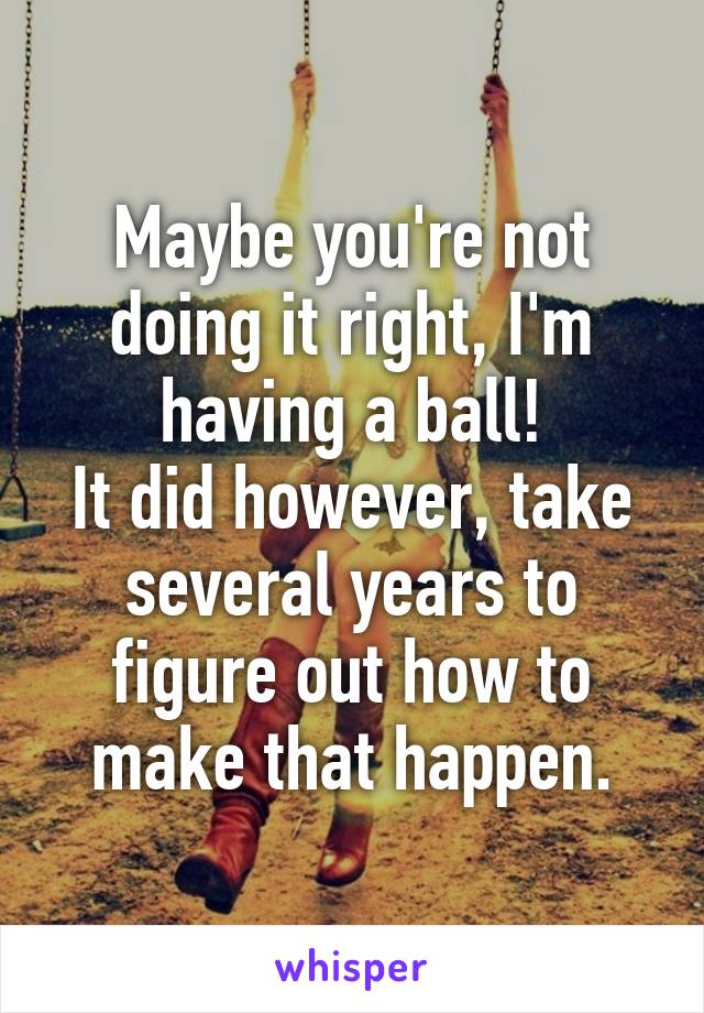 Maybe you're not doing it right, I'm having a ball!
It did however, take several years to figure out how to make that happen.