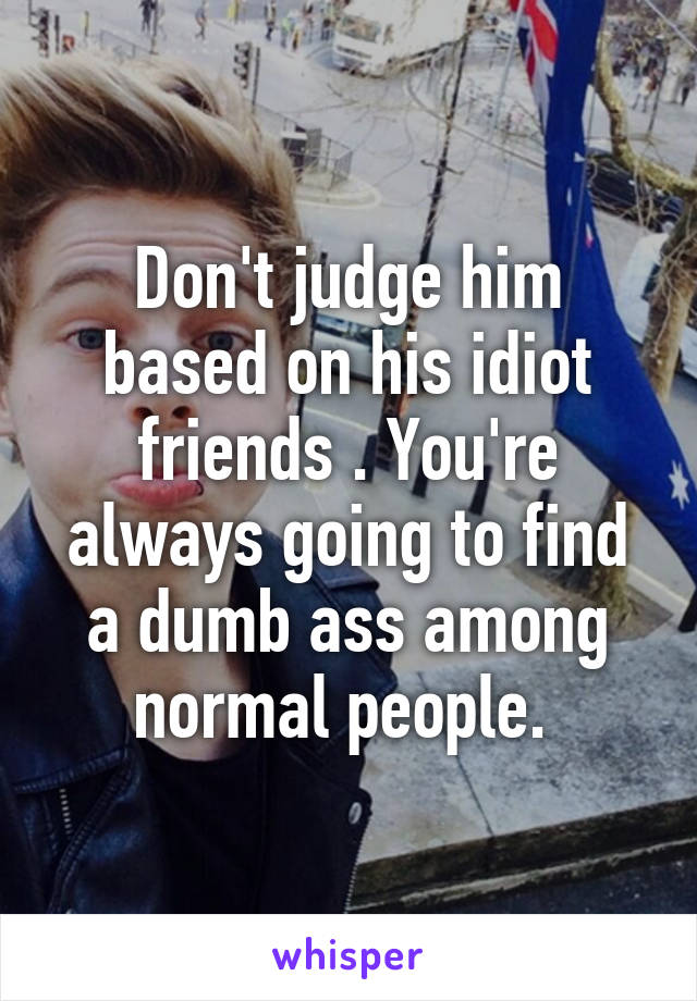 Don't judge him based on his idiot friends . You're always going to find a dumb ass among normal people. 