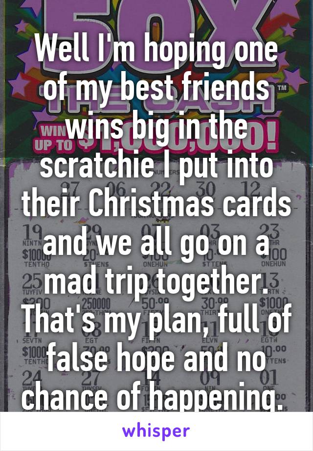 Well I'm hoping one of my best friends wins big in the scratchie I put into their Christmas cards and we all go on a mad trip together. That's my plan, full of false hope and no chance of happening. 