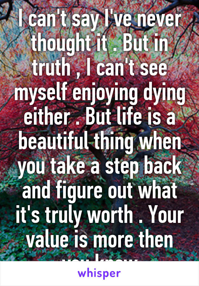 I can't say I've never thought it . But in truth , I can't see myself enjoying dying either . But life is a beautiful thing when you take a step back and figure out what it's truly worth . Your value is more then you know