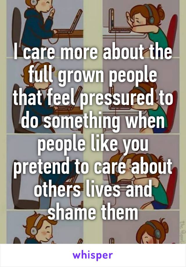 I care more about the full grown people that feel pressured to do something when people like you pretend to care about others lives and shame them