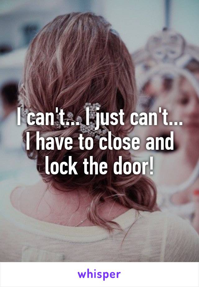 I can't... I just can't... I have to close and lock the door!