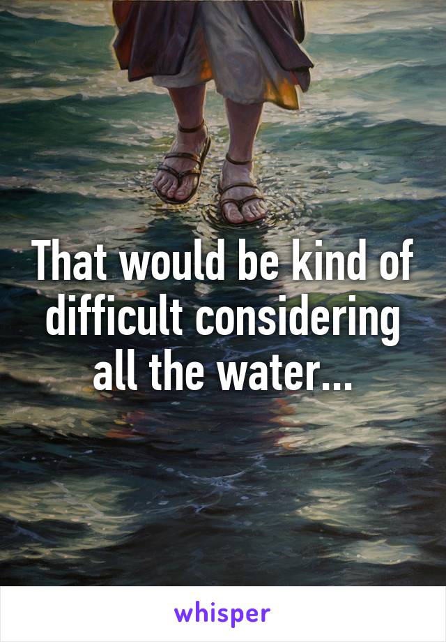 That would be kind of difficult considering all the water...