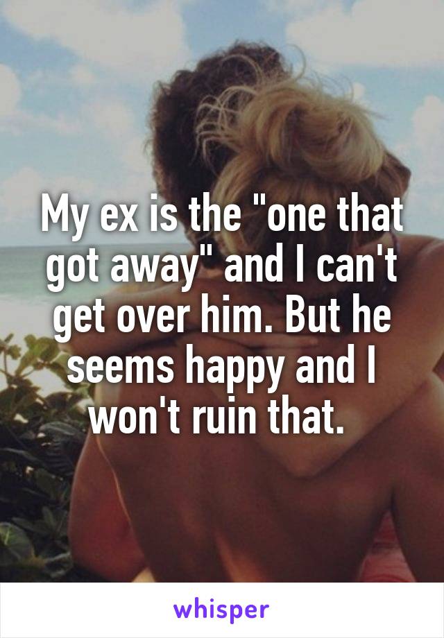 My ex is the "one that got away" and I can't get over him. But he seems happy and I won't ruin that. 