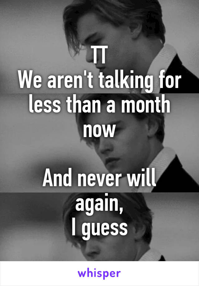 TT
We aren't talking for less than a month now

And never will again,
I guess