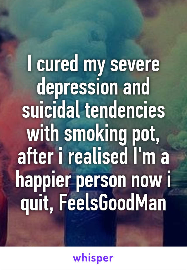 I cured my severe depression and suicidal tendencies with smoking pot, after i realised I'm a happier person now i quit, FeelsGoodMan