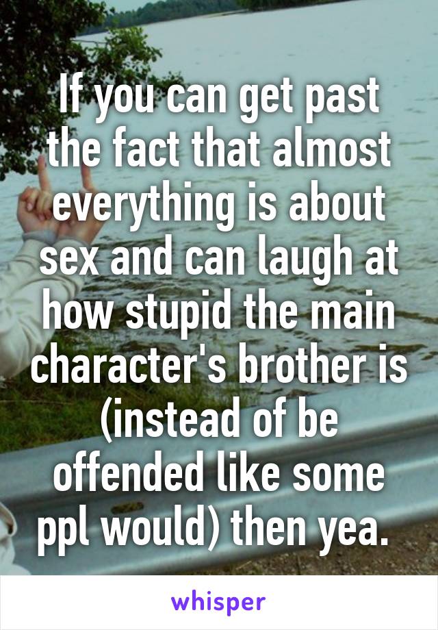 If you can get past the fact that almost everything is about sex and can laugh at how stupid the main character's brother is (instead of be offended like some ppl would) then yea. 