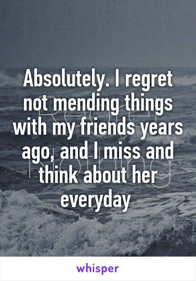 Absolutely. I regret not mending things with my friends years ago, and I miss and think about her everyday 