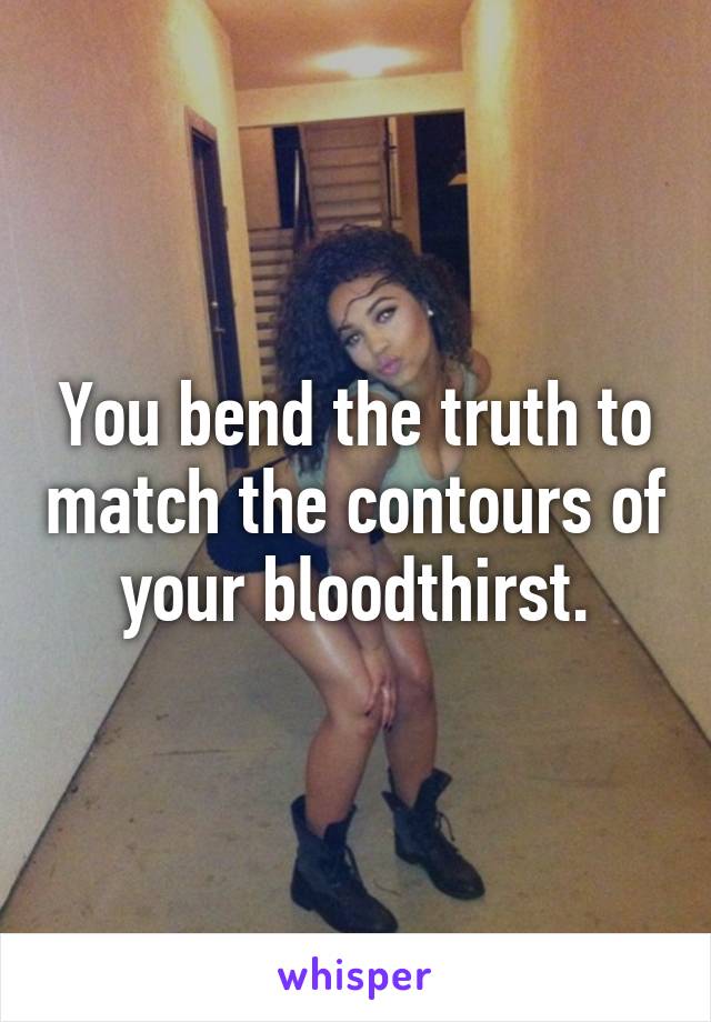 You bend the truth to match the contours of your bloodthirst.