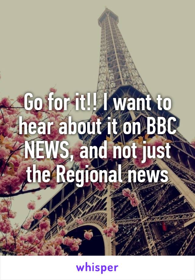 Go for it!! I want to hear about it on BBC NEWS, and not just the Regional news