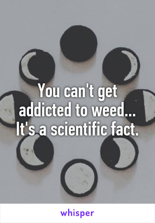 You can't get addicted to weed... It's a scientific fact.