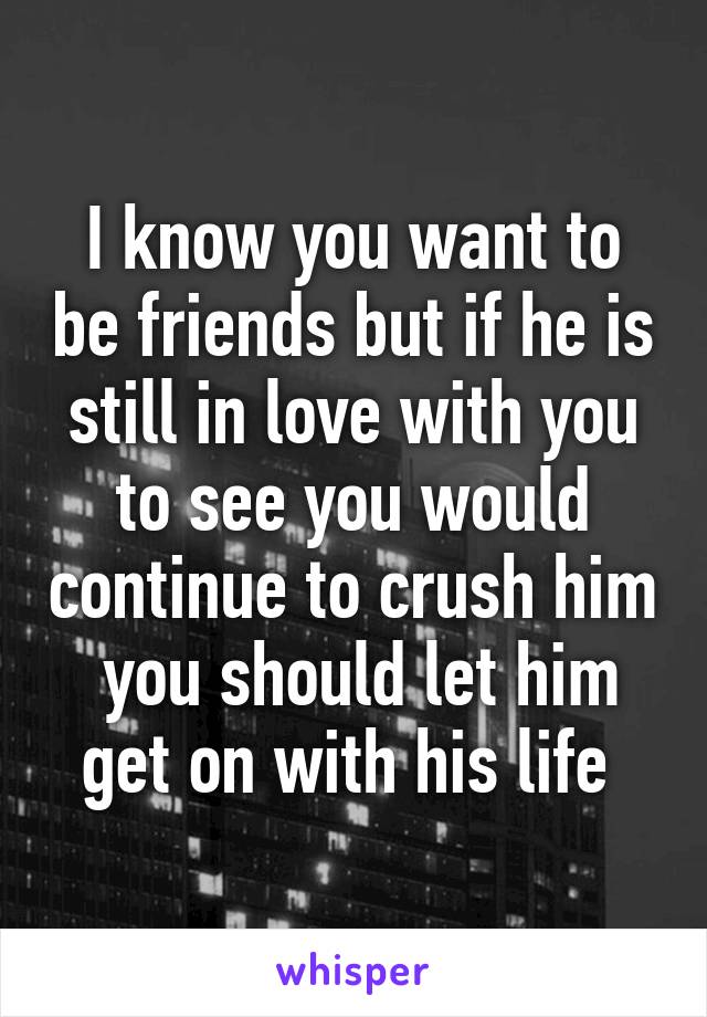 I know you want to be friends but if he is still in love with you to see you would continue to crush him  you should let him get on with his life 