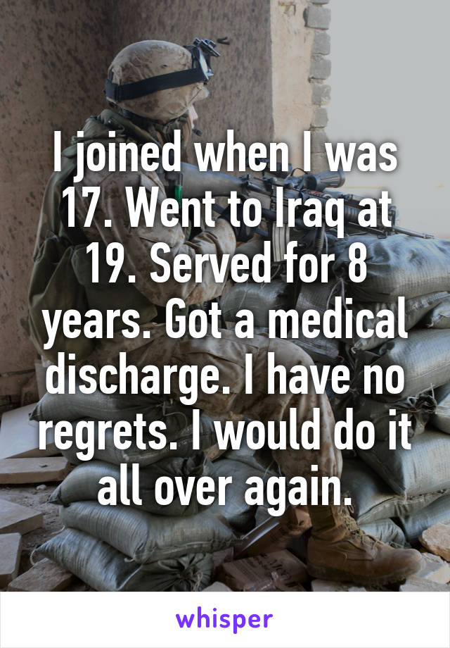 I joined when I was 17. Went to Iraq at 19. Served for 8 years. Got a medical discharge. I have no regrets. I would do it all over again.