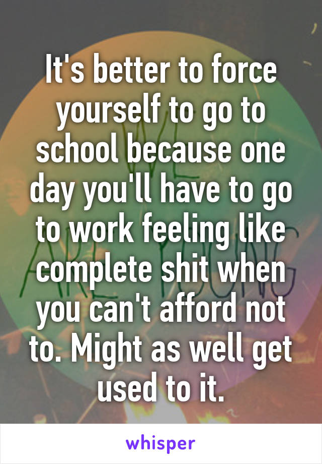 It's better to force yourself to go to school because one day you'll have to go to work feeling like complete shit when you can't afford not to. Might as well get used to it.