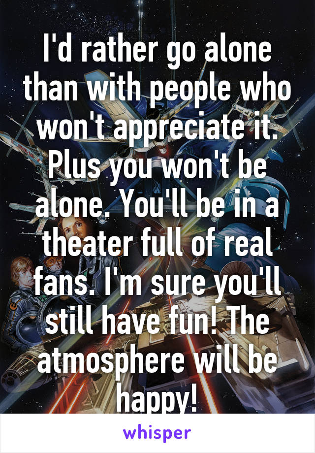 I'd rather go alone than with people who won't appreciate it. Plus you won't be alone. You'll be in a theater full of real fans. I'm sure you'll still have fun! The atmosphere will be happy!