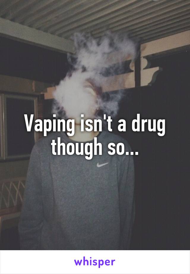 Vaping isn't a drug though so...