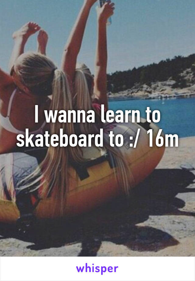 I wanna learn to skateboard to :/ 16m
