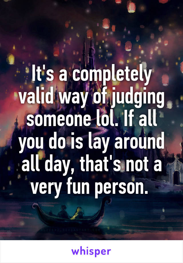 It's a completely valid way of judging someone lol. If all you do is lay around all day, that's not a very fun person. 