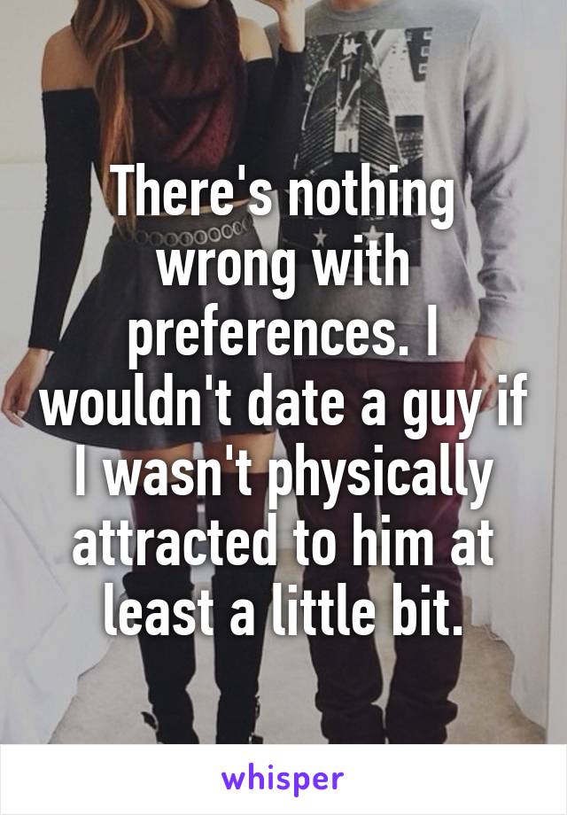 There's nothing wrong with preferences. I wouldn't date a guy if I wasn't physically attracted to him at least a little bit.