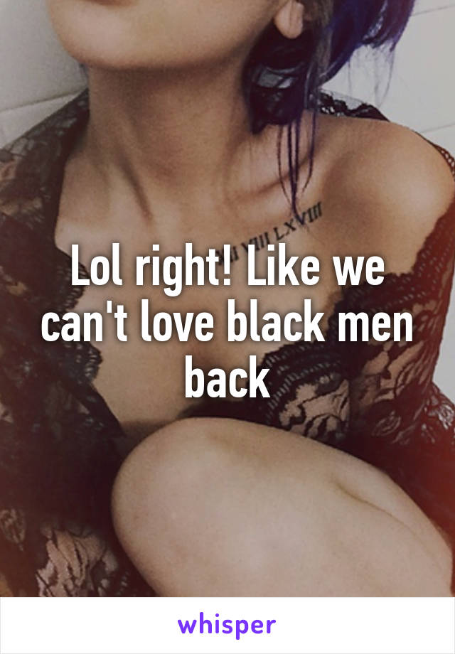 Lol right! Like we can't love black men back