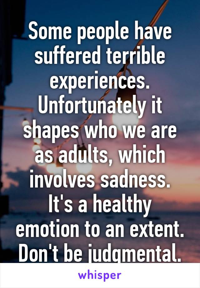 Some people have suffered terrible experiences. Unfortunately it shapes who we are as adults, which involves sadness.
It's a healthy emotion to an extent. Don't be judgmental.