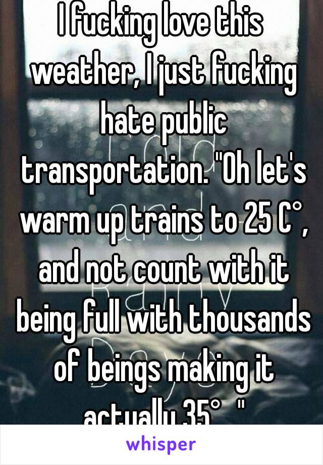 I fucking love this weather, I just fucking hate public transportation. "Oh let's warm up trains to 25 C°, and not count with it being full with thousands of beings making it actually 35°..."