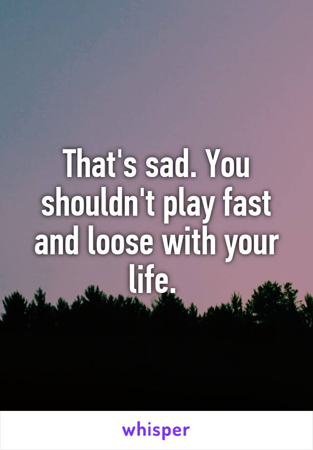 That's sad. You shouldn't play fast and loose with your life. 