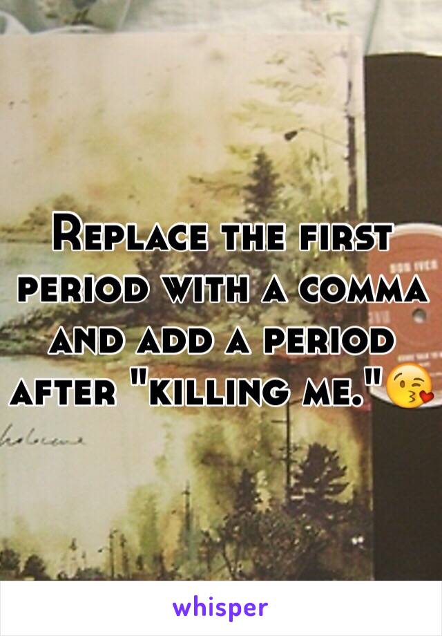 Replace the first period with a comma and add a period after "killing me."😘