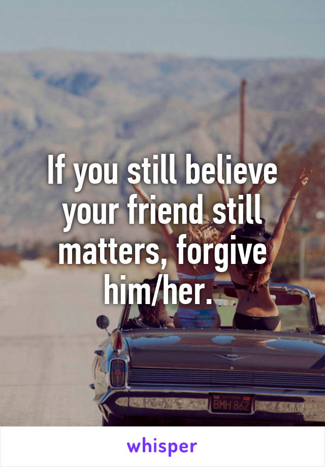 If you still believe your friend still matters, forgive him/her. 