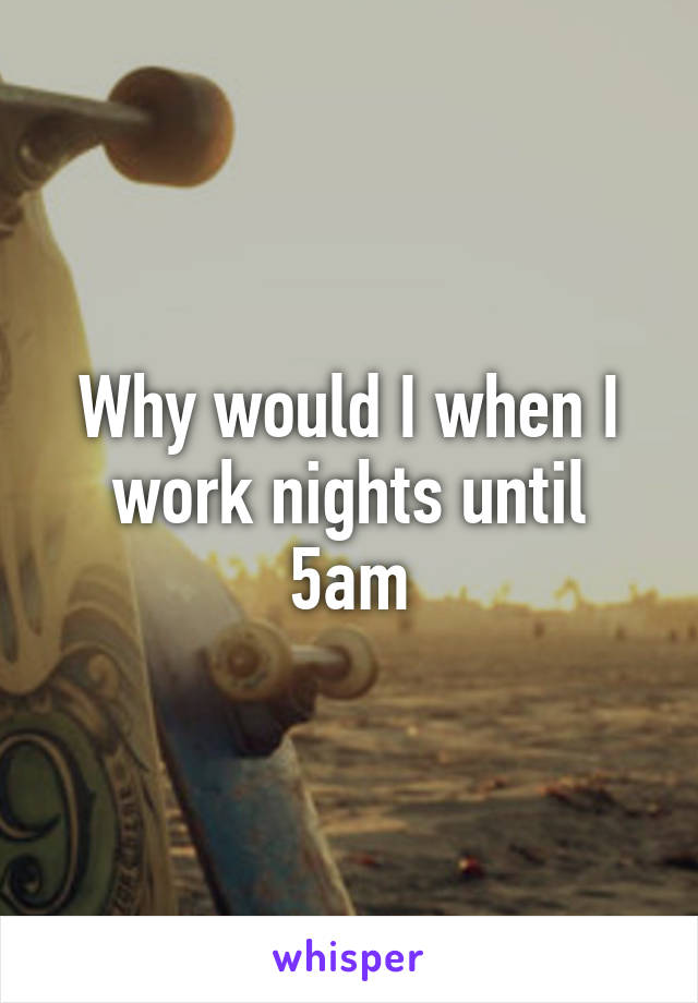 Why would I when I work nights until 5am