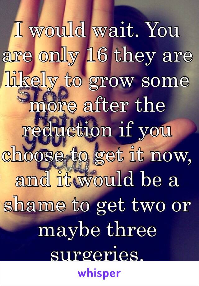 I would wait. You are only 16 they are likely to grow some more after the reduction if you choose to get it now, and it would be a shame to get two or maybe three surgeries.