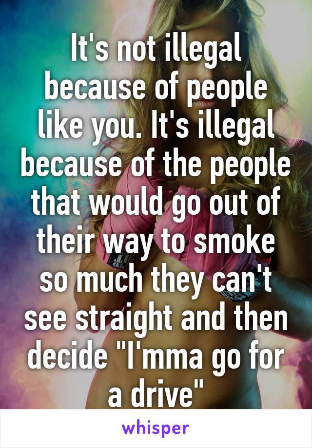 It's not illegal because of people like you. It's illegal because of the people that would go out of their way to smoke so much they can't see straight and then decide "I'mma go for a drive"