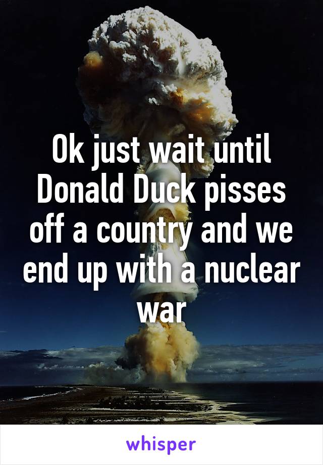 Ok just wait until Donald Duck pisses off a country and we end up with a nuclear war