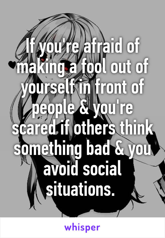 If you're afraid of making a fool out of yourself in front of people & you're scared if others think something bad & you avoid social situations. 