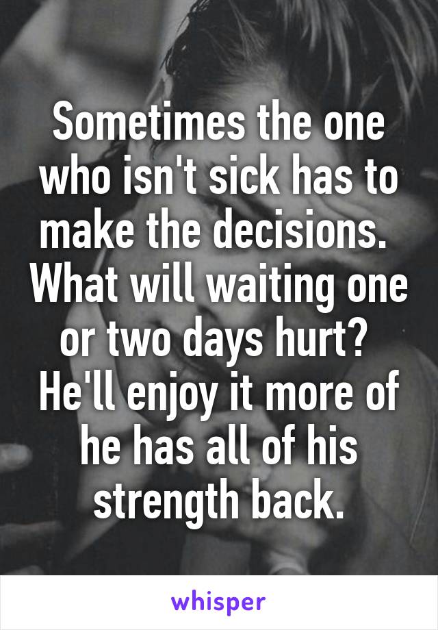 Sometimes the one who isn't sick has to make the decisions.  What will waiting one or two days hurt?  He'll enjoy it more of he has all of his strength back.