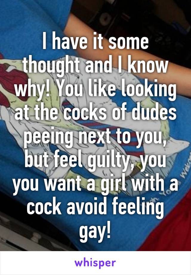 I have it some thought and I know why! You like looking at the cocks of dudes peeing next to you, but feel guilty, you you want a girl with a cock avoid feeling gay!