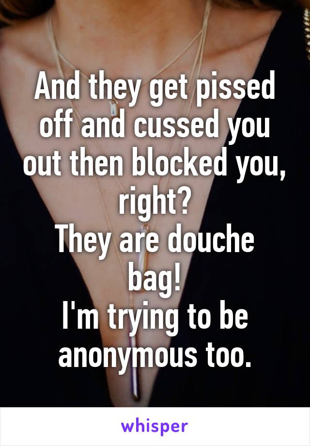 And they get pissed off and cussed you out then blocked you, right?
They are douche bag!
I'm trying to be anonymous too.