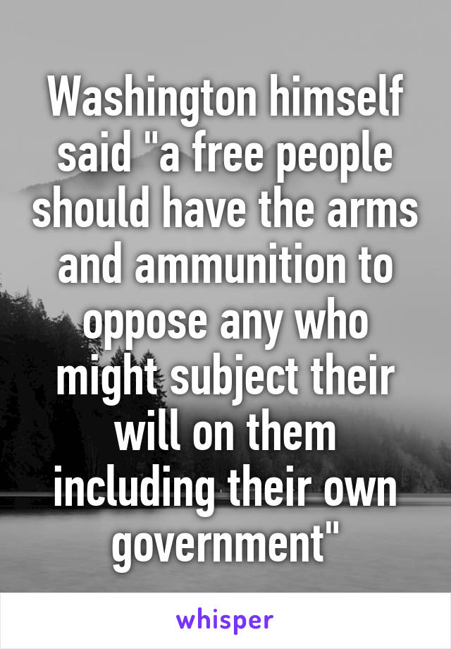 Washington himself said "a free people should have the arms and ammunition to oppose any who might subject their will on them including their own government"